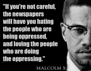 "If you're not careful, the newspapers will have you hating the people who are being oppressed, and loving the people who are doing the oppressing." - Malcolm X